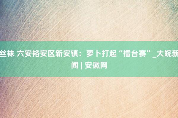 丝袜 六安裕安区新安镇：萝卜打起“擂台赛”_大皖新闻 | 安徽网