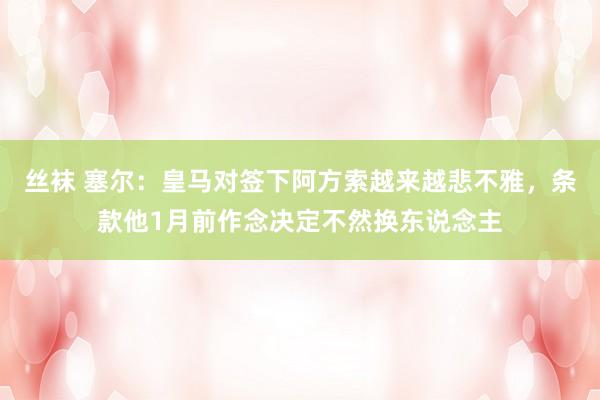 丝袜 塞尔：皇马对签下阿方索越来越悲不雅，条款他1月前作念决定不然换东说念主