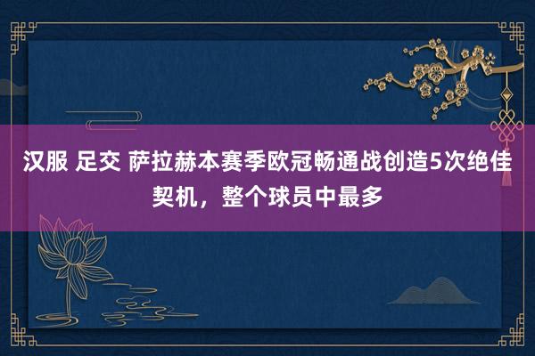 汉服 足交 萨拉赫本赛季欧冠畅通战创造5次绝佳契机，整个球员中最多