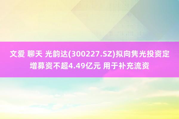 文爱 聊天 光韵达(300227.SZ)拟向隽光投资定增募资不超4.49亿元 用于补充流资