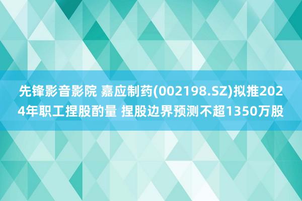先锋影音影院 嘉应制药(002198.SZ)拟推2024年职工捏股酌量 捏股边界预测不超1350万股