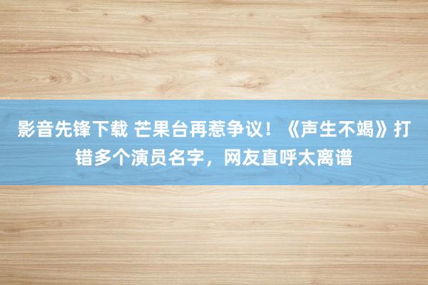 影音先锋下载 芒果台再惹争议！《声生不竭》打错多个演员名字，网友直呼太离谱