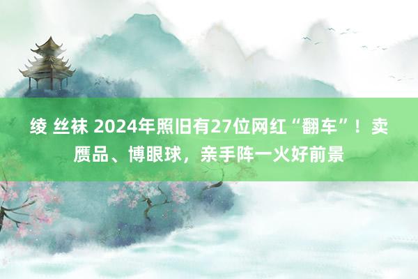 绫 丝袜 2024年照旧有27位网红“翻车”！卖赝品、博眼球，亲手阵一火好前景