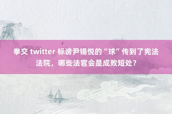 拳交 twitter 标谤尹锡悦的“球”传到了宪法法院，哪些法官会是成败短处？