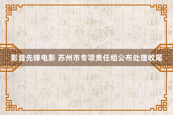 影音先锋电影 苏州市专项责任组公布处理收尾