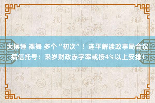 大摆锤 裸舞 多个“初次”！连平解读政事局会议病信托号：来岁财政赤字率或按4%以上安排！