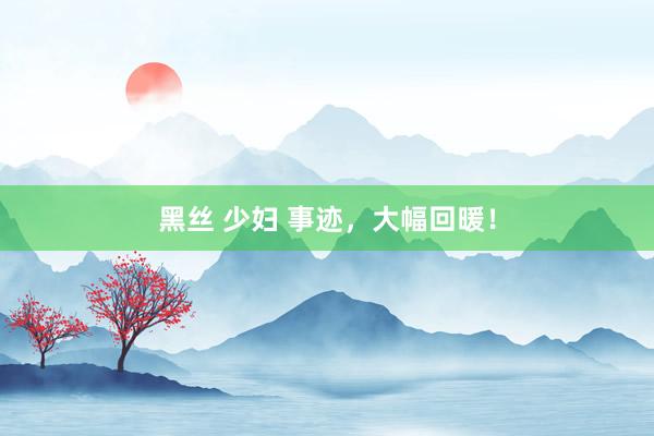 黑丝 少妇 事迹，大幅回暖！
