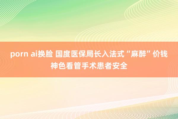 porn ai换脸 国度医保局长入法式“麻醉”价钱神色看管手术患者安全