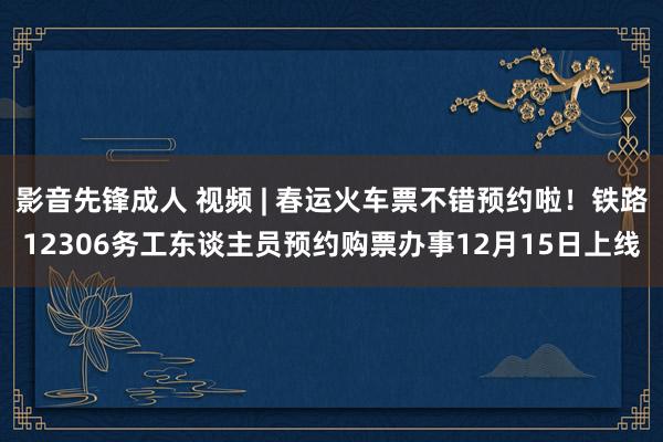 影音先锋成人 视频 | 春运火车票不错预约啦！铁路12306务工东谈主员预约购票办事12月15日上线