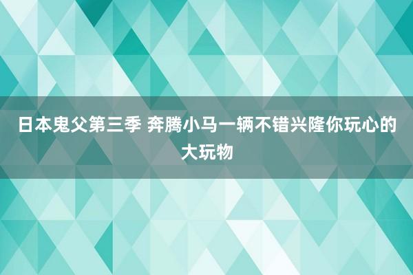 日本鬼父第三季 奔腾小马一辆不错兴隆你玩心的大玩物