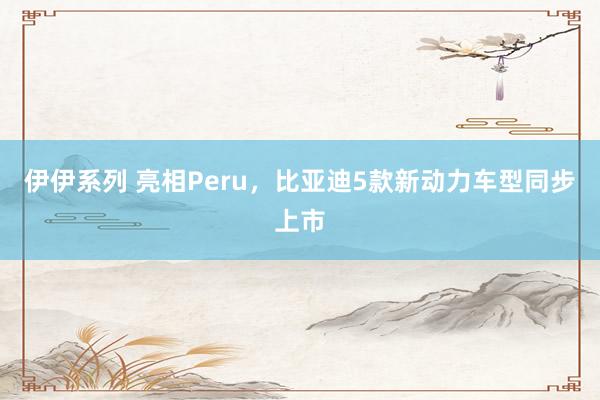 伊伊系列 亮相Peru，比亚迪5款新动力车型同步上市