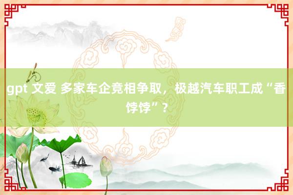 gpt 文爱 多家车企竞相争取，极越汽车职工成“香饽饽”？