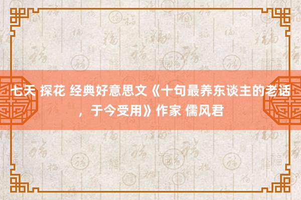 七天 探花 经典好意思文《十句最养东谈主的老话，于今受用》作家 儒风君
