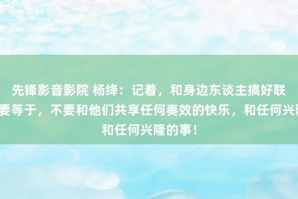 先锋影音影院 杨绛：记着，和身边东谈主搞好联系的诀要等于，不要和他们共享任何奏效的快乐，和任何兴隆的事！
