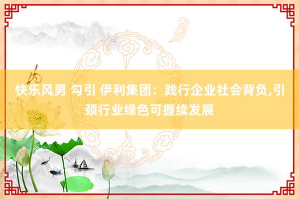 快乐风男 勾引 伊利集团：践行企业社会背负,引颈行业绿色可握续发展