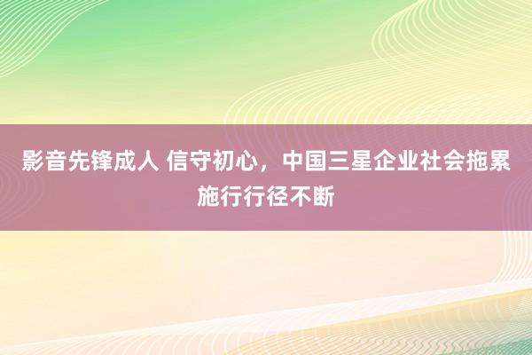 影音先锋成人 信守初心，中国三星企业社会拖累施行行径不断