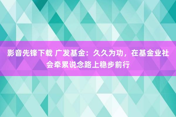 影音先锋下载 广发基金：久久为功，在基金业社会牵累说念路上稳步前行