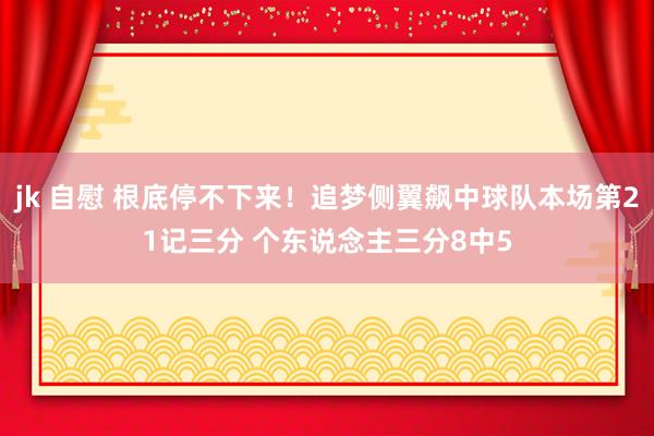 jk 自慰 根底停不下来！追梦侧翼飙中球队本场第21记三分 个东说念主三分8中5