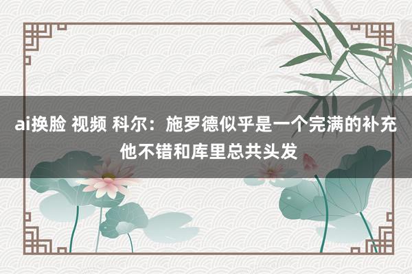 ai换脸 视频 科尔：施罗德似乎是一个完满的补充 他不错和库里总共头发