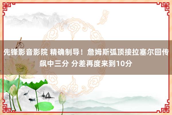 先锋影音影院 精确制导！詹姆斯弧顶接拉塞尔回传飙中三分 分差再度来到10分