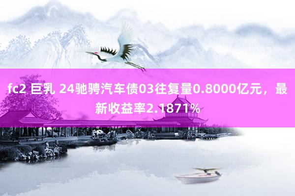 fc2 巨乳 24驰骋汽车债03往复量0.8000亿元，最新收益率2.1871%