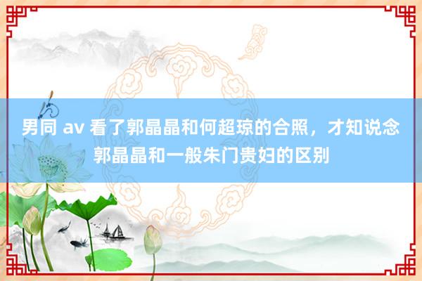 男同 av 看了郭晶晶和何超琼的合照，才知说念郭晶晶和一般朱门贵妇的区别