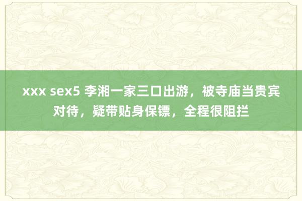 xxx sex5 李湘一家三口出游，被寺庙当贵宾对待，疑带贴身保镖，全程很阻拦