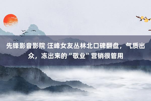 先锋影音影院 汪峰女友丛林北口碑翻盘，气质出众，冻出来的“敬业”营销很管用