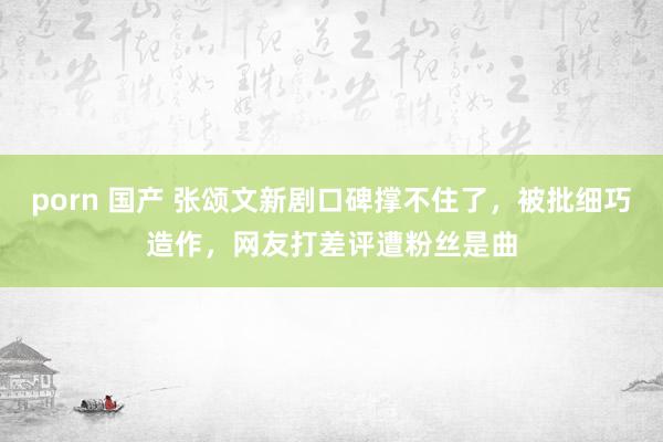 porn 国产 张颂文新剧口碑撑不住了，被批细巧造作，网友打差评遭粉丝是曲