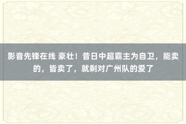 影音先锋在线 豪壮！昔日中超霸主为自卫，能卖的，皆卖了，就剩对广州队的爱了