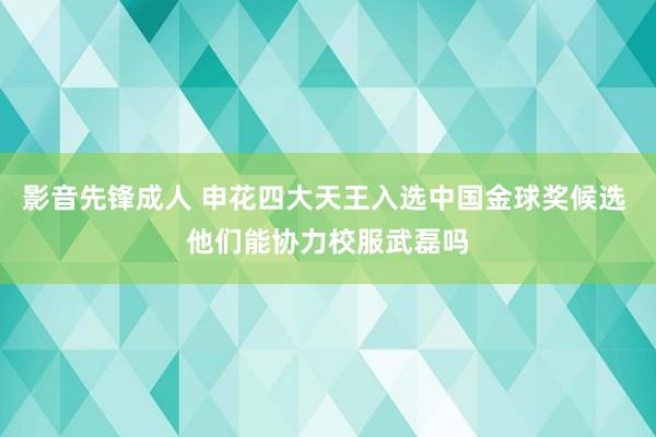 影音先锋成人 申花四大天王入选中国金球奖候选 他们能协力校服武磊吗