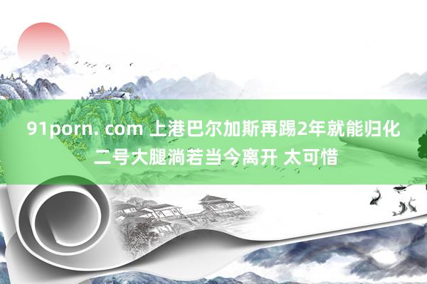 91porn. com 上港巴尔加斯再踢2年就能归化 二号大腿淌若当今离开 太可惜