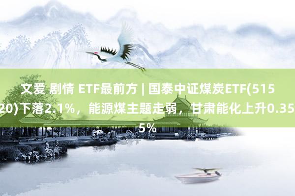 文爱 剧情 ETF最前方 | 国泰中证煤炭ETF(515220)下落2.1%，能源煤主题走弱，甘肃能化上升0.35%