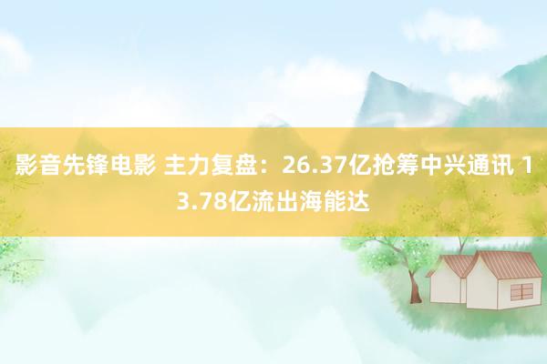 影音先锋电影 主力复盘：26.37亿抢筹中兴通讯 13.78亿流出海能达
