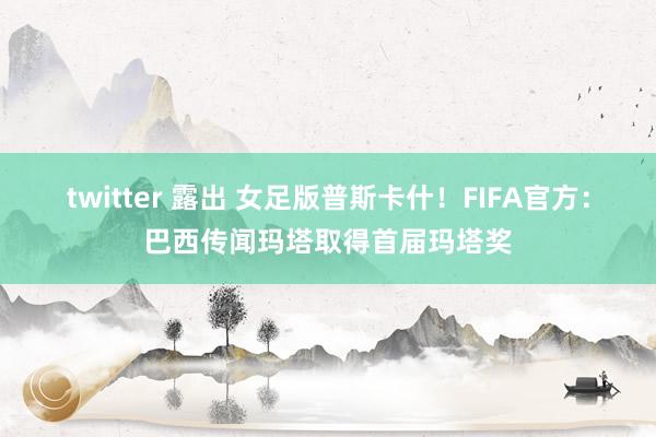 twitter 露出 女足版普斯卡什！FIFA官方：巴西传闻玛塔取得首届玛塔奖