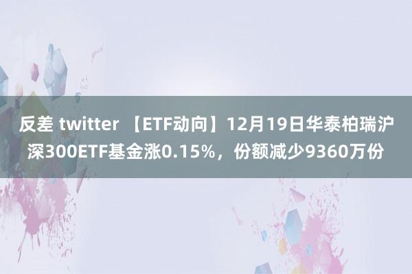 反差 twitter 【ETF动向】12月19日华泰柏瑞沪深300ETF基金涨0.15%，份额减少9360万份