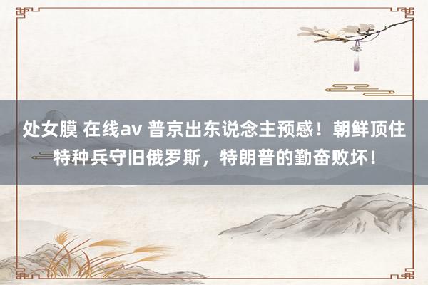 处女膜 在线av 普京出东说念主预感！朝鲜顶住特种兵守旧俄罗斯，特朗普的勤奋败坏！