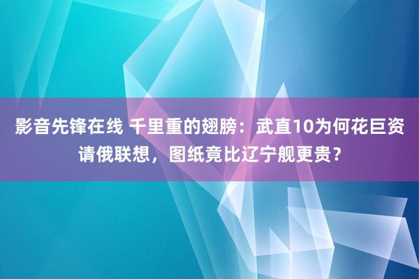 影音先锋在线 千里重的翅膀：武直10为何花巨资请俄联想，图纸竟比辽宁舰更贵？