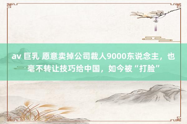 av 巨乳 愿意卖掉公司裁人9000东说念主，也毫不转让技巧给中国，如今被“打脸”