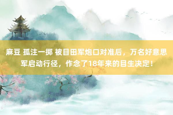 麻豆 孤注一掷 被目田军炮口对准后，万名好意思军启动行径，作念了18年来的目生决定！