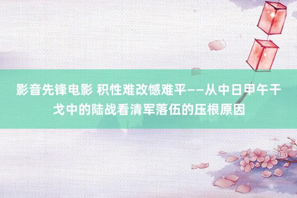 影音先锋电影 积性难改憾难平——从中日甲午干戈中的陆战看清军落伍的压根原因
