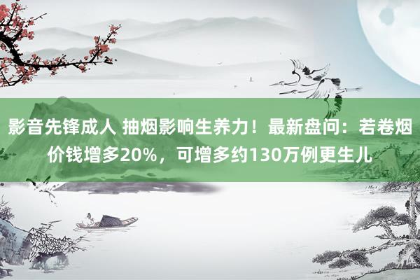 影音先锋成人 抽烟影响生养力！最新盘问：若卷烟价钱增多20%，可增多约130万例更生儿