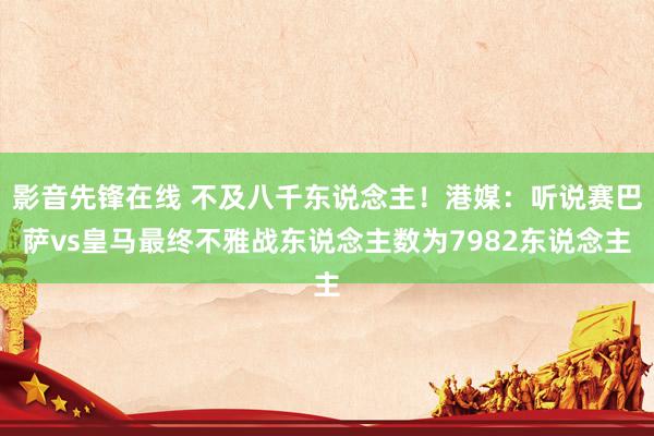 影音先锋在线 不及八千东说念主！港媒：听说赛巴萨vs皇马最终不雅战东说念主数为7982东说念主