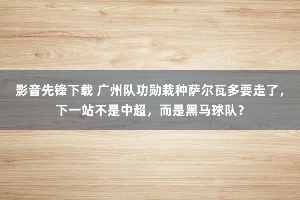 影音先锋下载 广州队功勋栽种萨尔瓦多要走了，下一站不是中超，而是黑马球队？