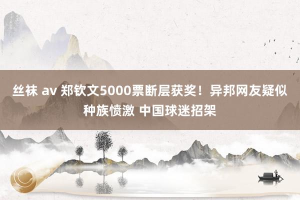 丝袜 av 郑钦文5000票断层获奖！异邦网友疑似种族愤激 中国球迷招架
