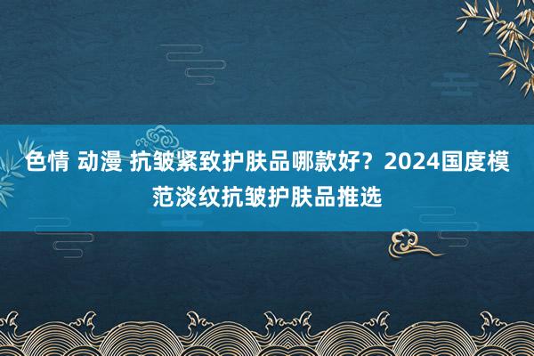 色情 动漫 抗皱紧致护肤品哪款好？2024国度模范淡纹抗皱护肤品推选
