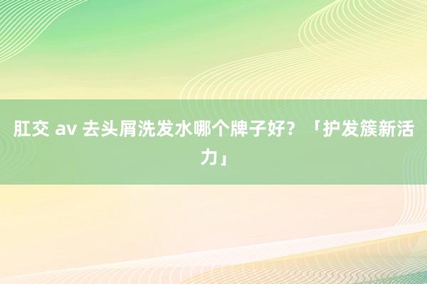 肛交 av 去头屑洗发水哪个牌子好？「护发簇新活力」