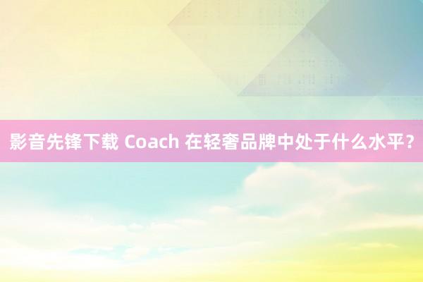 影音先锋下载 Coach 在轻奢品牌中处于什么水平？