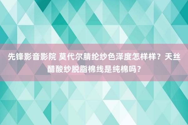 先锋影音影院 莫代尔腈纶纱色泽度怎样样？天丝醋酸纱脱脂棉线是纯棉吗？