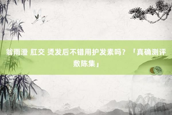 翁雨澄 肛交 烫发后不错用护发素吗？「真确测评敷陈集」